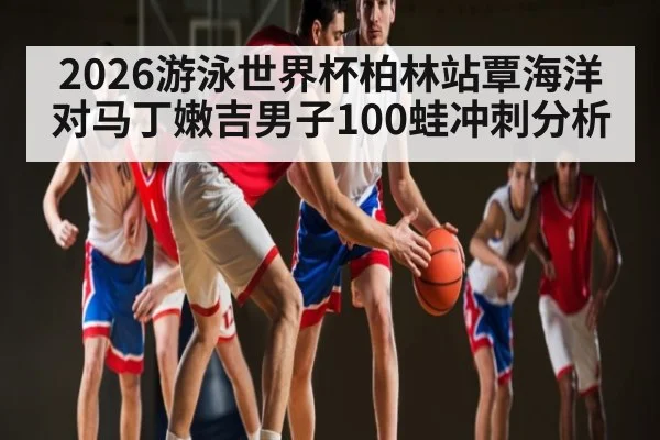 2026游泳世界杯柏林站覃海洋对马丁嫩吉男子100蛙冲刺分析